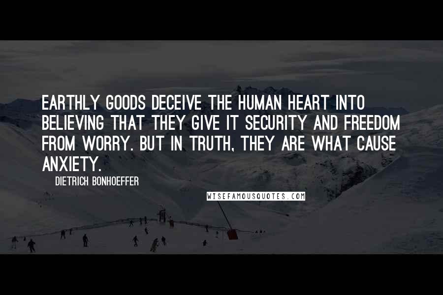 Dietrich Bonhoeffer Quotes: Earthly goods deceive the human heart into believing that they give it security and freedom from worry. But in truth, they are what cause anxiety.