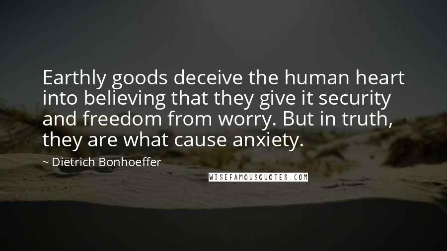 Dietrich Bonhoeffer Quotes: Earthly goods deceive the human heart into believing that they give it security and freedom from worry. But in truth, they are what cause anxiety.