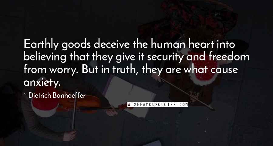 Dietrich Bonhoeffer Quotes: Earthly goods deceive the human heart into believing that they give it security and freedom from worry. But in truth, they are what cause anxiety.