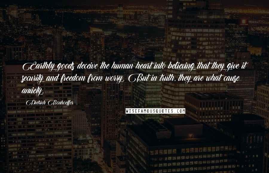 Dietrich Bonhoeffer Quotes: Earthly goods deceive the human heart into believing that they give it security and freedom from worry. But in truth, they are what cause anxiety.