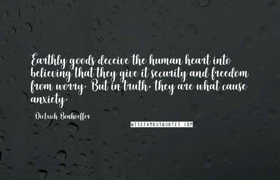 Dietrich Bonhoeffer Quotes: Earthly goods deceive the human heart into believing that they give it security and freedom from worry. But in truth, they are what cause anxiety.