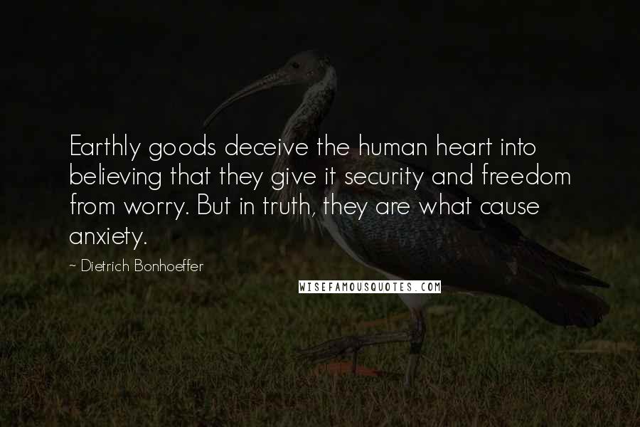 Dietrich Bonhoeffer Quotes: Earthly goods deceive the human heart into believing that they give it security and freedom from worry. But in truth, they are what cause anxiety.