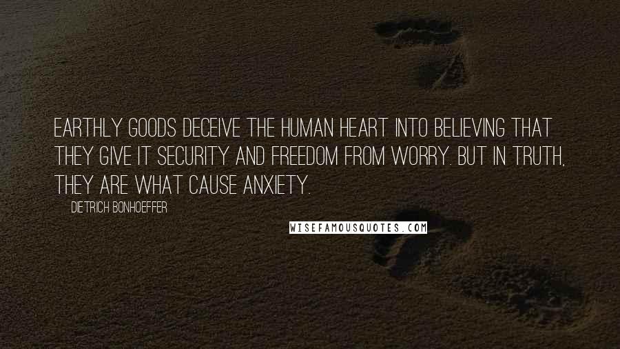 Dietrich Bonhoeffer Quotes: Earthly goods deceive the human heart into believing that they give it security and freedom from worry. But in truth, they are what cause anxiety.