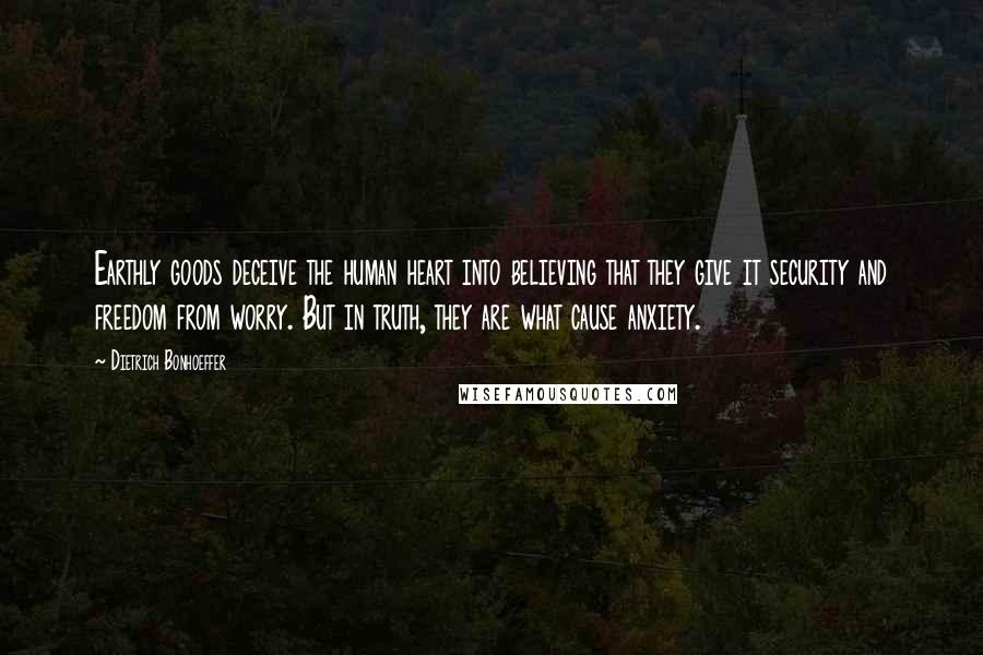 Dietrich Bonhoeffer Quotes: Earthly goods deceive the human heart into believing that they give it security and freedom from worry. But in truth, they are what cause anxiety.