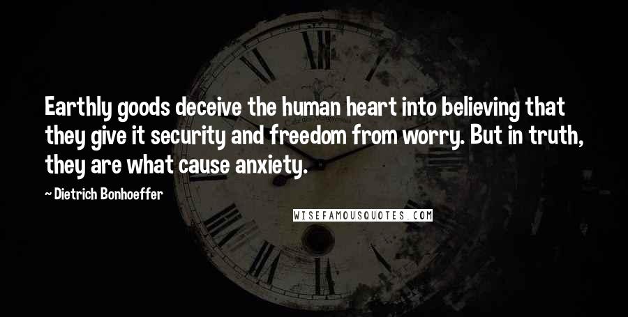 Dietrich Bonhoeffer Quotes: Earthly goods deceive the human heart into believing that they give it security and freedom from worry. But in truth, they are what cause anxiety.