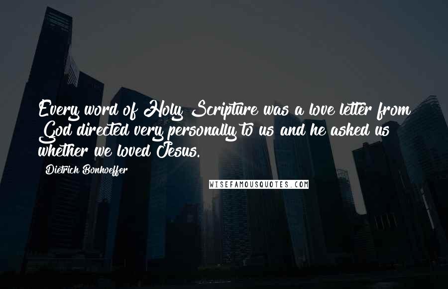 Dietrich Bonhoeffer Quotes: Every word of Holy Scripture was a love letter from God directed very personally to us and he asked us whether we loved Jesus.