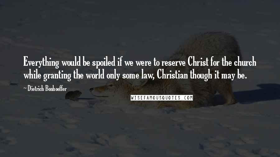 Dietrich Bonhoeffer Quotes: Everything would be spoiled if we were to reserve Christ for the church while granting the world only some law, Christian though it may be.