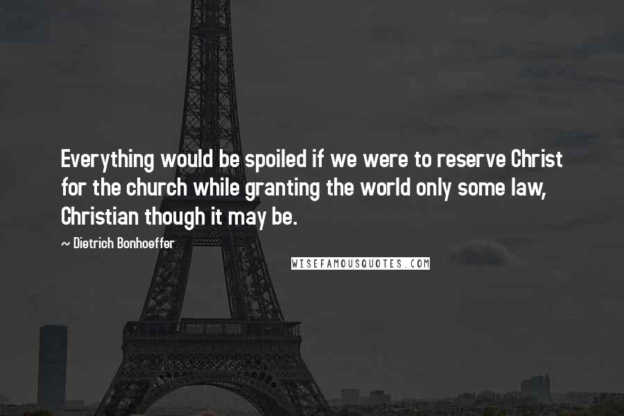 Dietrich Bonhoeffer Quotes: Everything would be spoiled if we were to reserve Christ for the church while granting the world only some law, Christian though it may be.