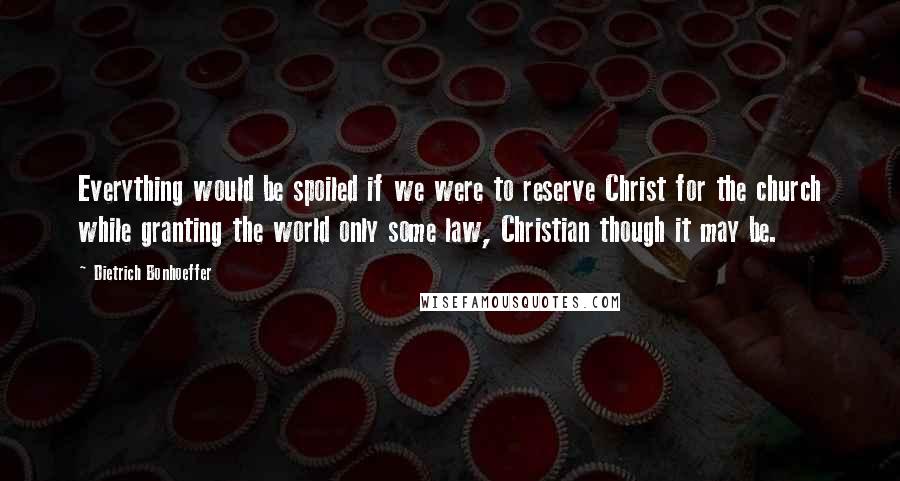 Dietrich Bonhoeffer Quotes: Everything would be spoiled if we were to reserve Christ for the church while granting the world only some law, Christian though it may be.