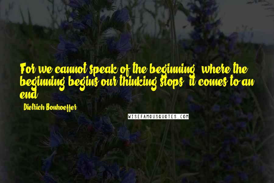 Dietrich Bonhoeffer Quotes: For we cannot speak of the beginning; where the beginning begins our thinking stops, it comes to an end.