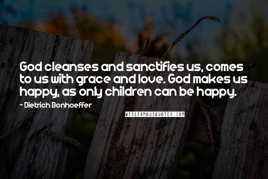 Dietrich Bonhoeffer Quotes: God cleanses and sanctifies us, comes to us with grace and love. God makes us happy, as only children can be happy.