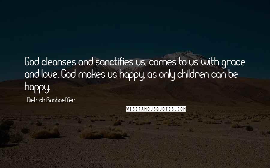 Dietrich Bonhoeffer Quotes: God cleanses and sanctifies us, comes to us with grace and love. God makes us happy, as only children can be happy.