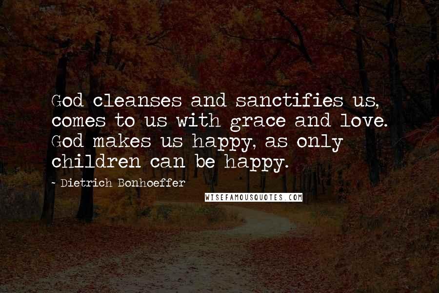 Dietrich Bonhoeffer Quotes: God cleanses and sanctifies us, comes to us with grace and love. God makes us happy, as only children can be happy.