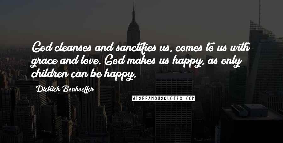 Dietrich Bonhoeffer Quotes: God cleanses and sanctifies us, comes to us with grace and love. God makes us happy, as only children can be happy.