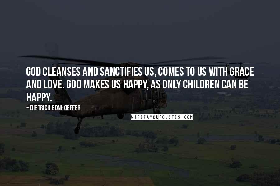 Dietrich Bonhoeffer Quotes: God cleanses and sanctifies us, comes to us with grace and love. God makes us happy, as only children can be happy.