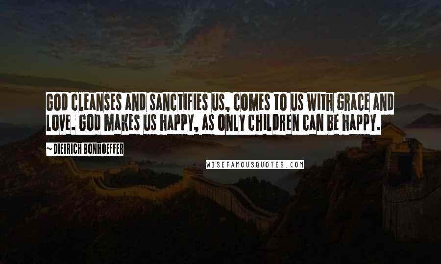 Dietrich Bonhoeffer Quotes: God cleanses and sanctifies us, comes to us with grace and love. God makes us happy, as only children can be happy.