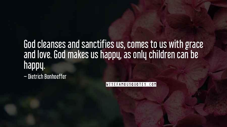 Dietrich Bonhoeffer Quotes: God cleanses and sanctifies us, comes to us with grace and love. God makes us happy, as only children can be happy.