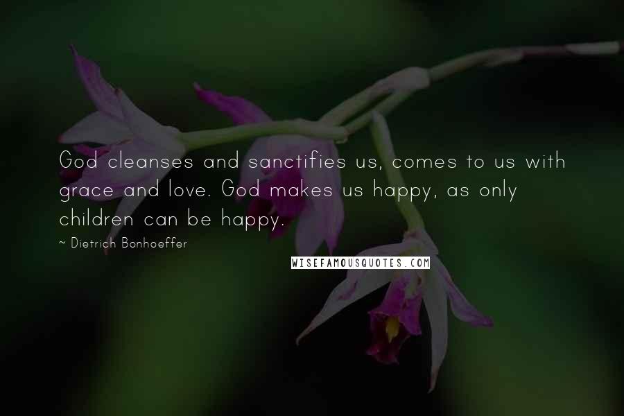 Dietrich Bonhoeffer Quotes: God cleanses and sanctifies us, comes to us with grace and love. God makes us happy, as only children can be happy.