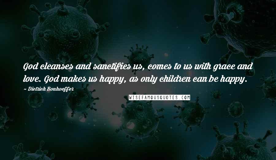 Dietrich Bonhoeffer Quotes: God cleanses and sanctifies us, comes to us with grace and love. God makes us happy, as only children can be happy.