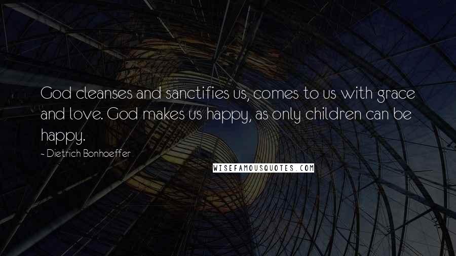 Dietrich Bonhoeffer Quotes: God cleanses and sanctifies us, comes to us with grace and love. God makes us happy, as only children can be happy.