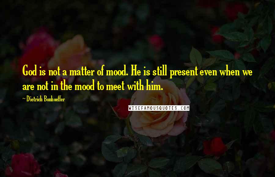 Dietrich Bonhoeffer Quotes: God is not a matter of mood. He is still present even when we are not in the mood to meet with him.