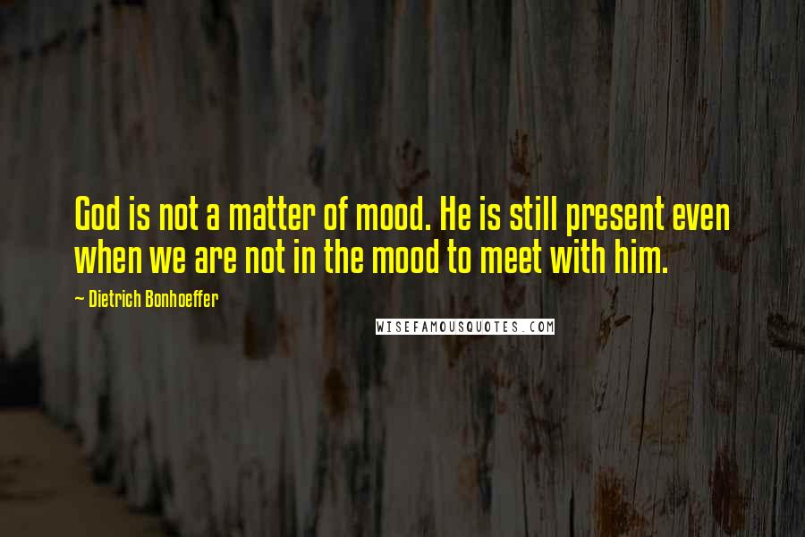 Dietrich Bonhoeffer Quotes: God is not a matter of mood. He is still present even when we are not in the mood to meet with him.