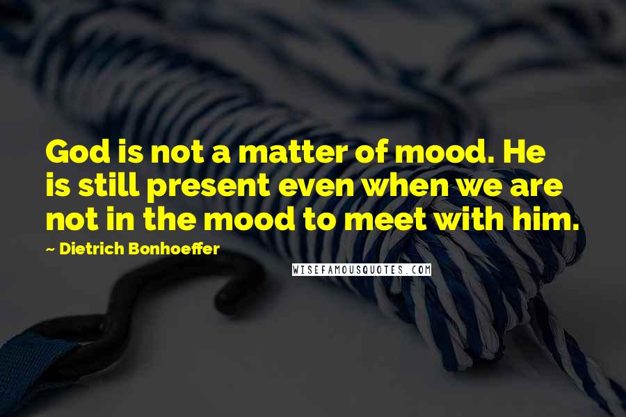 Dietrich Bonhoeffer Quotes: God is not a matter of mood. He is still present even when we are not in the mood to meet with him.