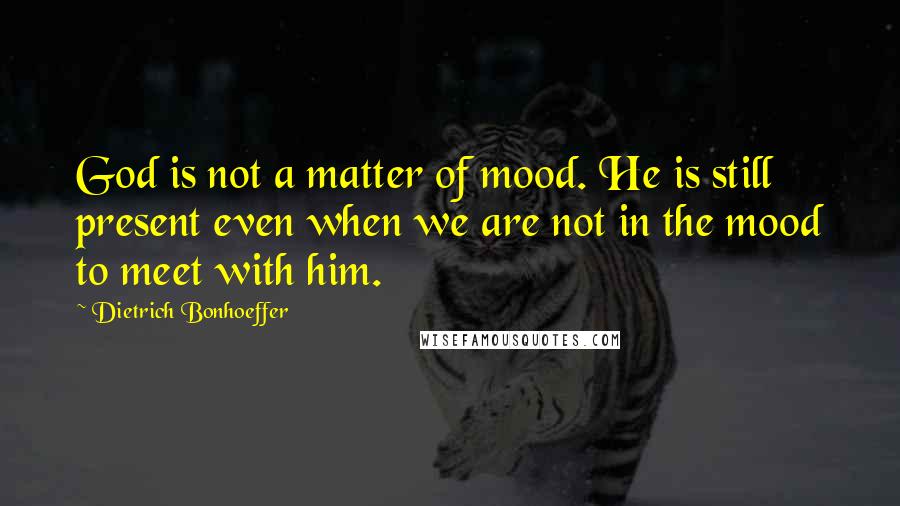 Dietrich Bonhoeffer Quotes: God is not a matter of mood. He is still present even when we are not in the mood to meet with him.