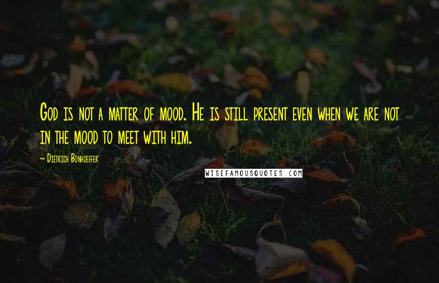 Dietrich Bonhoeffer Quotes: God is not a matter of mood. He is still present even when we are not in the mood to meet with him.