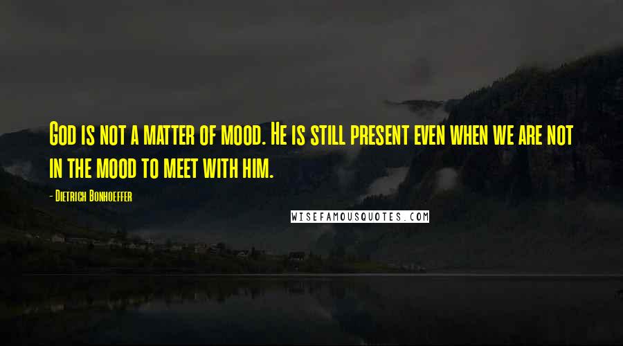 Dietrich Bonhoeffer Quotes: God is not a matter of mood. He is still present even when we are not in the mood to meet with him.