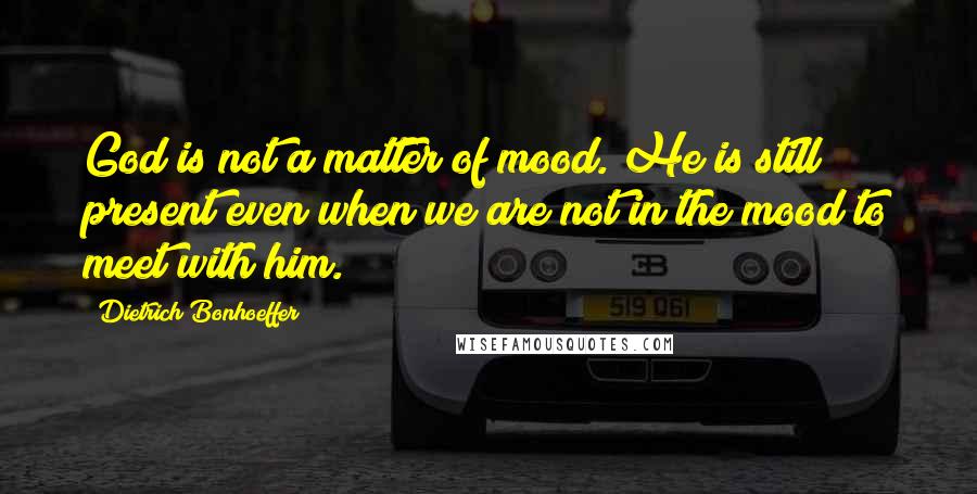 Dietrich Bonhoeffer Quotes: God is not a matter of mood. He is still present even when we are not in the mood to meet with him.