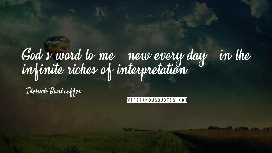 Dietrich Bonhoeffer Quotes: God's word to me - new every day - in the infinite riches of interpretation.