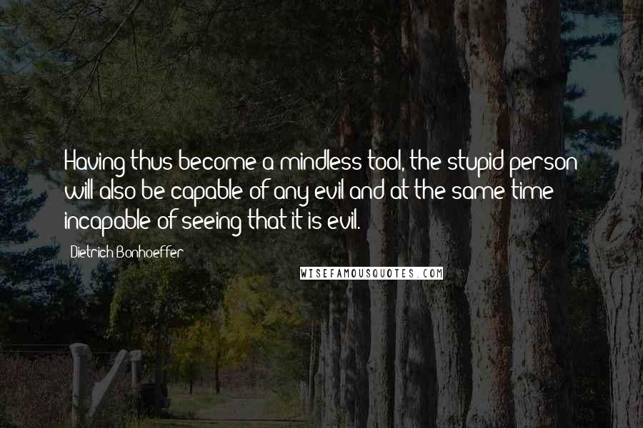 Dietrich Bonhoeffer Quotes: Having thus become a mindless tool, the stupid person will also be capable of any evil and at the same time incapable of seeing that it is evil.