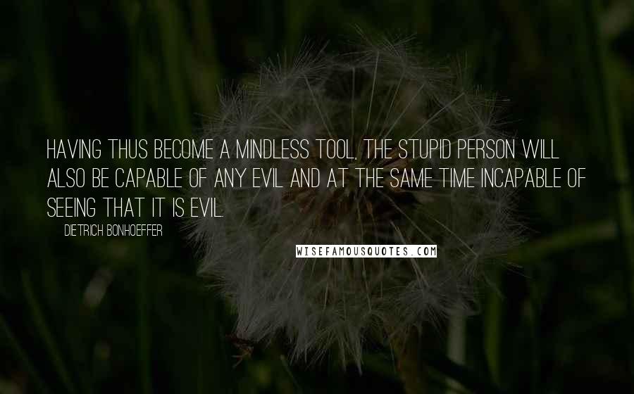 Dietrich Bonhoeffer Quotes: Having thus become a mindless tool, the stupid person will also be capable of any evil and at the same time incapable of seeing that it is evil.