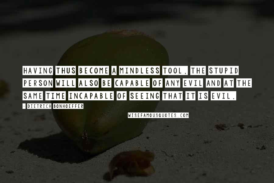 Dietrich Bonhoeffer Quotes: Having thus become a mindless tool, the stupid person will also be capable of any evil and at the same time incapable of seeing that it is evil.