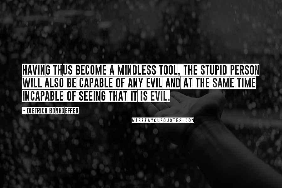 Dietrich Bonhoeffer Quotes: Having thus become a mindless tool, the stupid person will also be capable of any evil and at the same time incapable of seeing that it is evil.