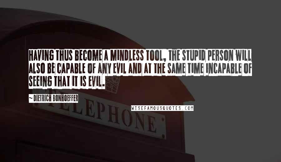 Dietrich Bonhoeffer Quotes: Having thus become a mindless tool, the stupid person will also be capable of any evil and at the same time incapable of seeing that it is evil.