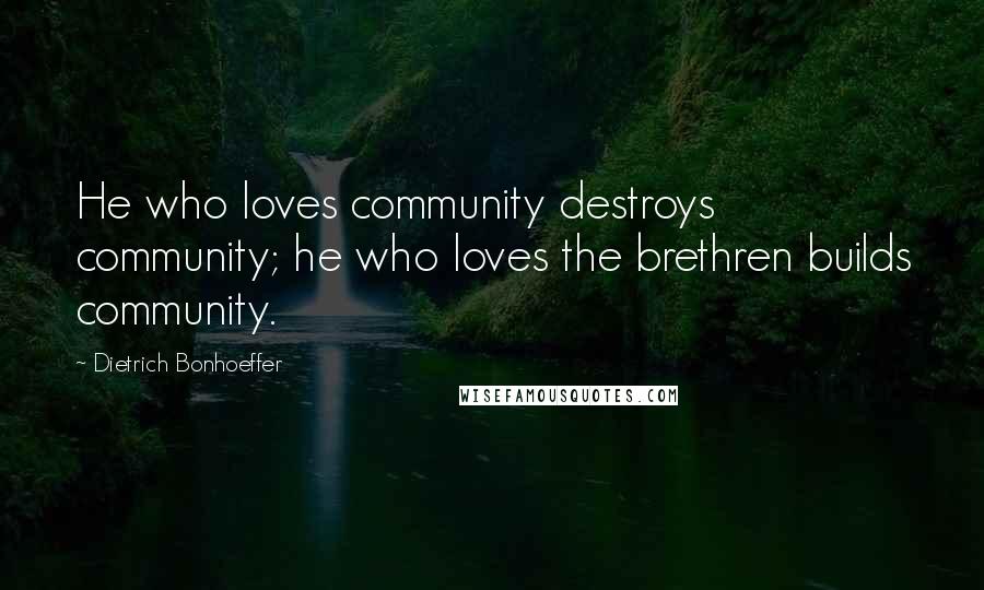 Dietrich Bonhoeffer Quotes: He who loves community destroys community; he who loves the brethren builds community.