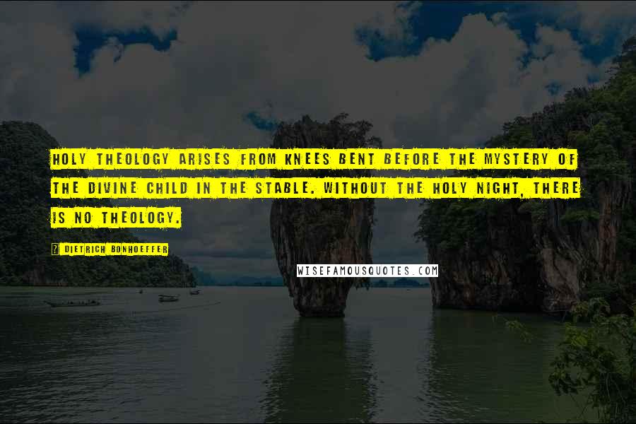 Dietrich Bonhoeffer Quotes: Holy theology arises from knees bent before the mystery of the divine child in the stable. Without the holy night, there is no theology.