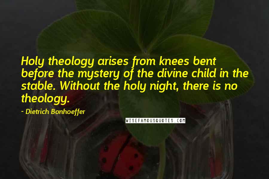 Dietrich Bonhoeffer Quotes: Holy theology arises from knees bent before the mystery of the divine child in the stable. Without the holy night, there is no theology.