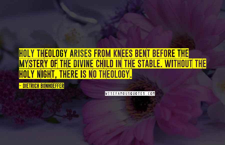 Dietrich Bonhoeffer Quotes: Holy theology arises from knees bent before the mystery of the divine child in the stable. Without the holy night, there is no theology.