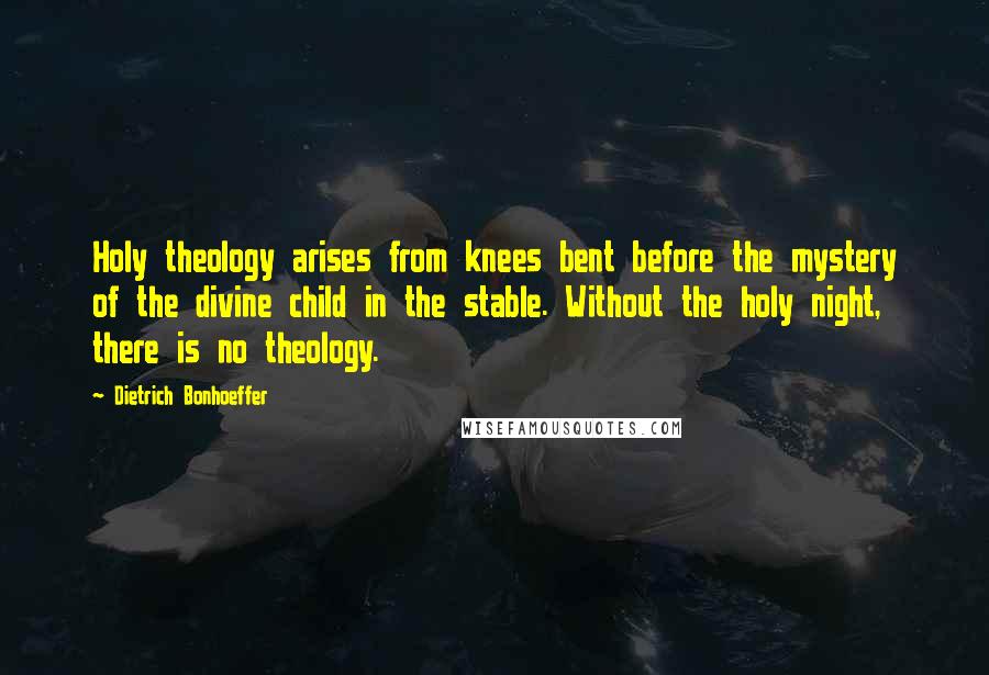 Dietrich Bonhoeffer Quotes: Holy theology arises from knees bent before the mystery of the divine child in the stable. Without the holy night, there is no theology.