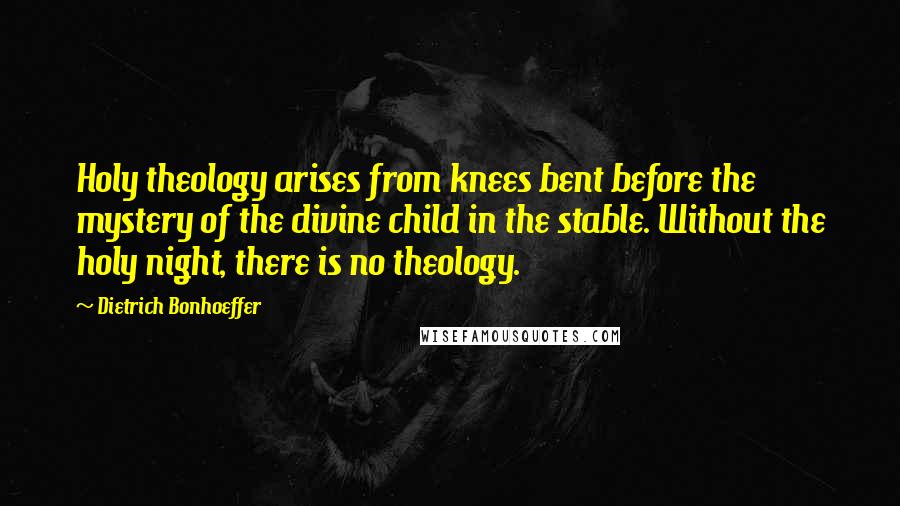 Dietrich Bonhoeffer Quotes: Holy theology arises from knees bent before the mystery of the divine child in the stable. Without the holy night, there is no theology.