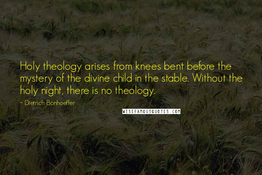 Dietrich Bonhoeffer Quotes: Holy theology arises from knees bent before the mystery of the divine child in the stable. Without the holy night, there is no theology.