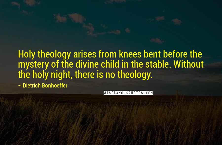 Dietrich Bonhoeffer Quotes: Holy theology arises from knees bent before the mystery of the divine child in the stable. Without the holy night, there is no theology.
