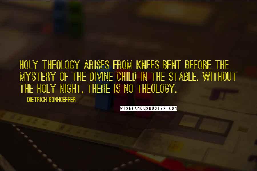 Dietrich Bonhoeffer Quotes: Holy theology arises from knees bent before the mystery of the divine child in the stable. Without the holy night, there is no theology.