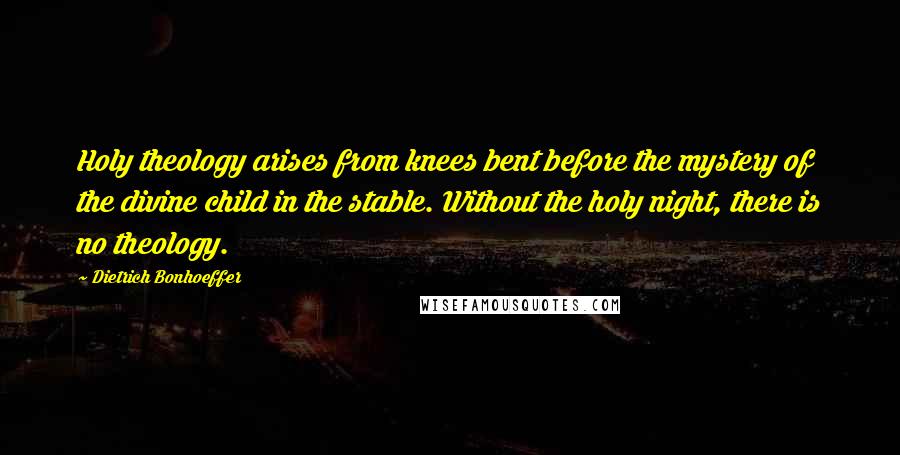 Dietrich Bonhoeffer Quotes: Holy theology arises from knees bent before the mystery of the divine child in the stable. Without the holy night, there is no theology.