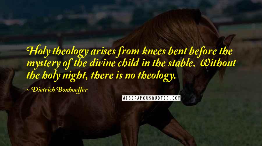 Dietrich Bonhoeffer Quotes: Holy theology arises from knees bent before the mystery of the divine child in the stable. Without the holy night, there is no theology.