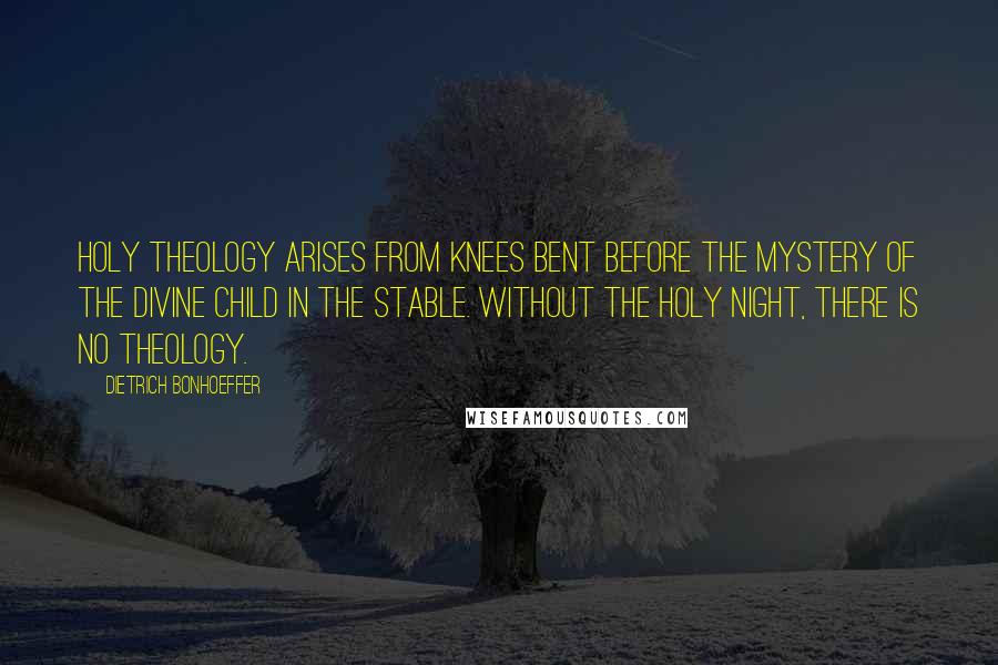 Dietrich Bonhoeffer Quotes: Holy theology arises from knees bent before the mystery of the divine child in the stable. Without the holy night, there is no theology.
