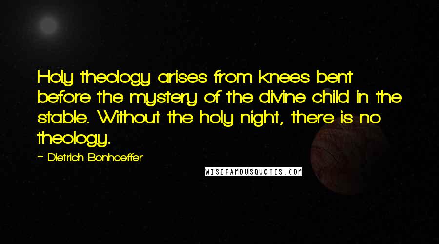 Dietrich Bonhoeffer Quotes: Holy theology arises from knees bent before the mystery of the divine child in the stable. Without the holy night, there is no theology.